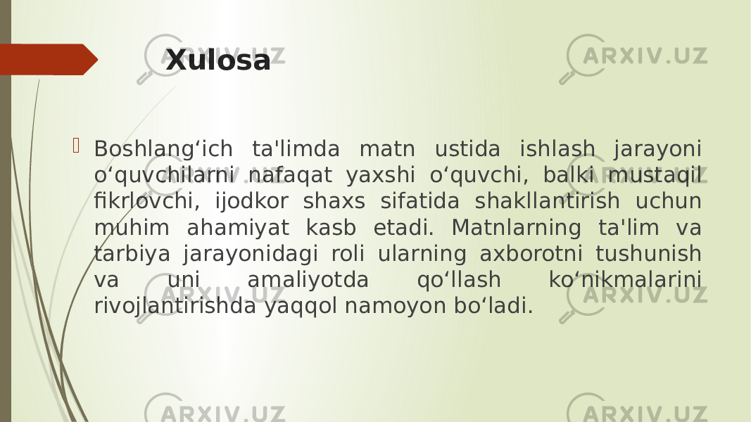 Xulosa  Boshlang‘ich ta&#39;limda matn ustida ishlash jarayoni o‘quvchilarni nafaqat yaxshi o‘quvchi, balki mustaqil fikrlovchi, ijodkor shaxs sifatida shakllantirish uchun muhim ahamiyat kasb etadi. Matnlarning ta&#39;lim va tarbiya jarayonidagi roli ularning axborotni tushunish va uni amaliyotda qo‘llash ko‘nikmalarini rivojlantirishda yaqqol namoyon bo‘ladi. 