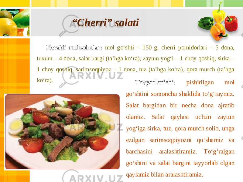 “ Cherri” salati Kerakli mahsulotlar: mol go‘shti – 150 g, cherri pomidorlari – 5 dona, tuxum – 4 dona, salat bargi (ta’bga ko‘ra), zaytun yog‘i – 1 choy qoshiq, sirka – 1 choy qoshiq, sarimsoqpiyoz – 1 dona, tuz (ta’bga ko‘ra), qora murch (ta’bga ko‘ra). Tayyorlanishi: pishirilgan mol go‘shtini somoncha shaklida to‘g‘raymiz. Salat bargidan bir necha dona ajratib olamiz. Salat qaylasi uchun zaytun yog‘iga sirka, tuz, qora murch solib, unga ezilgan sarimsoqpiyozni qo‘shamiz va barchasini aralashtiramiz. To‘g‘ralgan go‘shtni va salat bargini tayyorlab olgan qaylamiz bilan aralashtiramiz. 