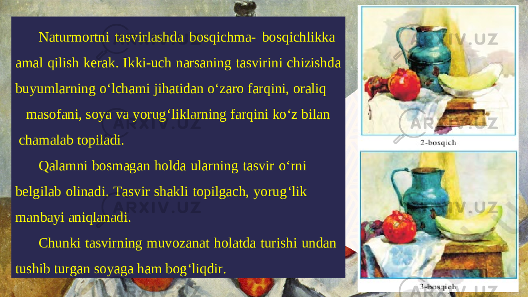 Naturmortni tasvirlashda bosqichma- bosqichlikka amal qilish kerak. Ikki-uch narsaning tasvirini chizishda buyumlarning o‘lchami jihatidan o‘zaro farqini, oraliq masofani, soya va yorug‘liklarning farqini ko‘z bilan chamalab topiladi. Qalamni bosmagan holda ularning tasvir o‘rni belgilab olinadi. Tasvir shakli topilgach, yorug‘lik manbayi aniqlanadi. Chunki tasvirning muvozanat holatda turishi undan tushib turgan soyaga ham bog‘liqdir. 