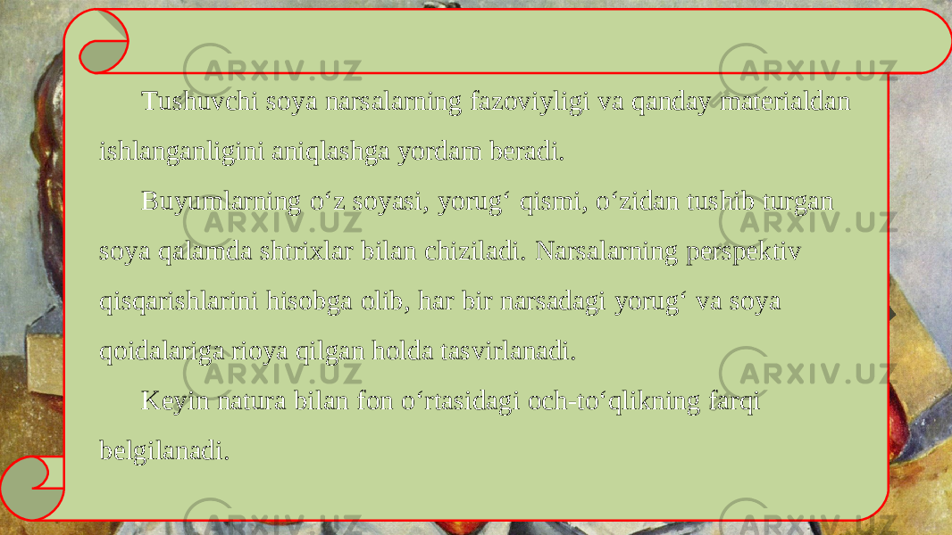 Tushuvchi soya narsalarning fazoviyligi va qanday materialdan ishlanganligini aniqlashga yordam beradi. Buyumlarning o‘z soyasi, yorug‘ qismi, o‘zidan tushib turgan soya qalamda shtrixlar bilan chiziladi. Narsalarning perspektiv qisqarishlarini hisobga olib, har bir narsadagi yorug‘ va soya qoidalariga rioya qilgan holda tasvirlanadi. Keyin natura bilan fon o‘rtasidagi och-to‘qlikning farqi belgilanadi. 