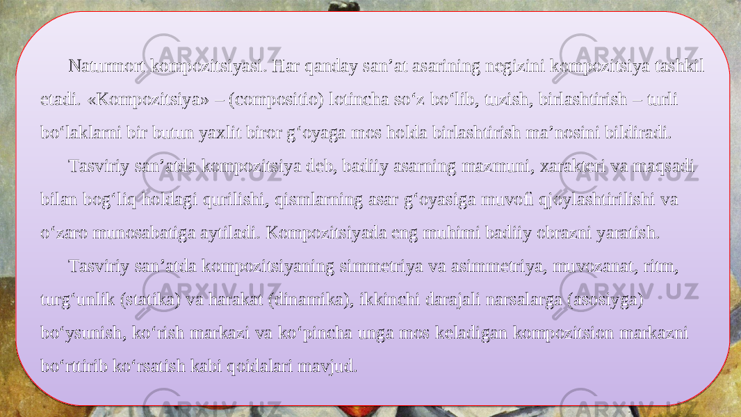 Naturmort kompozitsiyasi. Har qanday san’at asarining negizini kompozitsiya tashkil etadi. «Kompozitsiya» – (compositio) lotincha so‘z bo‘lib, tuzish, birlashtirish – turli bo‘laklarni bir butun yaxlit biror g‘oyaga mos holda birlashtirish ma’nosini bildiradi. Tasviriy san’atda kompozitsiya deb, badiiy asarning mazmuni, xarakteri va maqsadi bilan bog‘liq holdagi qurilishi, qismlarning asar g‘oyasiga muvoﬁ qjoylashtirilishi va o‘zaro munosabatiga aytiladi. Kompozitsiyada eng muhimi badiiy obrazni yaratish. Tasviriy san’atda kompozitsiyaning simmetriya va asimmetriya, muvozanat, ritm, turg‘unlik (statika) va harakat (dinamika), ikkinchi darajali narsalarga (asosiyga) bo‘ysunish, ko‘rish markazi va ko‘pincha unga mos keladigan kompozitsion markazni bo‘rttirib ko‘rsatish kabi qoidalari mavjud.18 1B 200D0E14 33 2006 0D0E0F 33 02 200D0E0804 200D0E07 