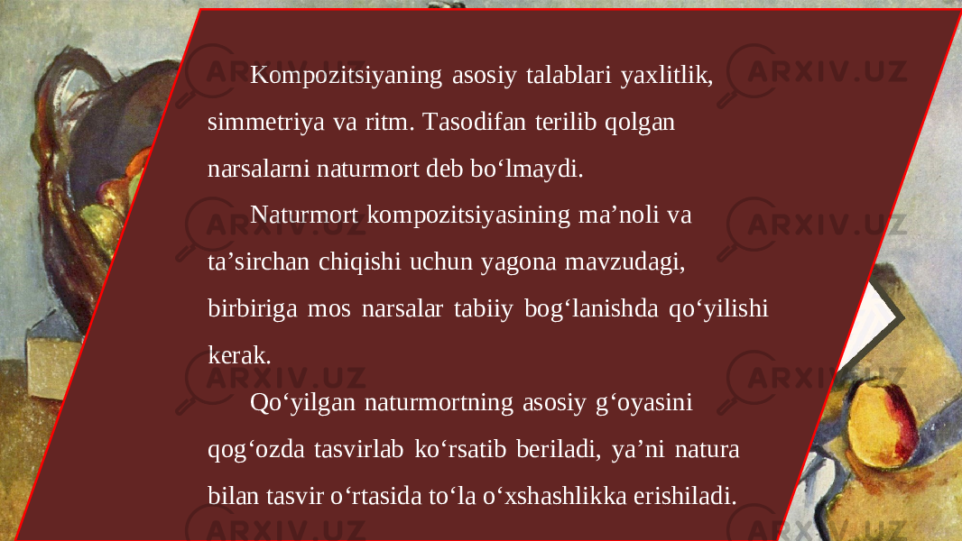 Kompozitsiyaning asosiy talablari yaxlitlik, simmetriya va ritm. Tasodifan terilib qolgan narsalarni naturmort deb bo‘lmaydi. Naturmort kompozitsiyasining ma’noli va ta’sirchan chiqishi uchun yagona mavzudagi, birbiriga mos narsalar tabiiy bog‘lanishda qo‘yilishi kerak. Qo‘yilgan naturmortning asosiy g‘oyasini qog‘ozda tasvirlab ko‘rsatib beriladi, ya’ni natura bilan tasvir o‘rtasida to‘la o‘xshashlikka erishiladi. 