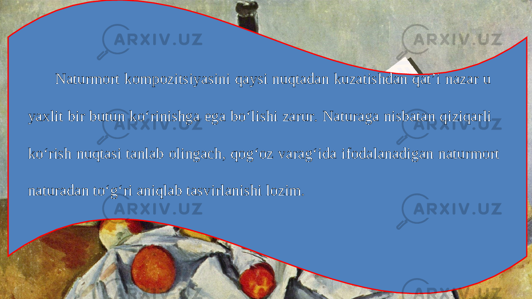 Naturmort kompozitsiyasini qaysi nuqtadan kuzatishdan qat’i nazar u yaxlit bir butun ko‘rinishga ega bo‘lishi zarur. Naturaga nisbatan qiziqarli ko‘rish nuqtasi tanlab olingach, qog‘oz varag‘ida ifodalanadigan naturmort naturadan to‘g‘ri aniqlab tasvirlanishi lozim. 