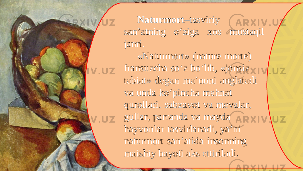 Naturmort –tasviriy san’atning o‘ziga xos mustaqil janri. «Naturmort» (nature morte) fransuzcha so‘z bo‘lib, «jonsiz tabiat» degan ma’noni anglatadi va unda ko‘pincha mehnat qurollari, sabzavot va mevalar, gullar, parranda va mayda hayvonlar tasvirlanadi, ya’ni naturmort san’atida insonning maishiy hayoti aks ettiriladi. 