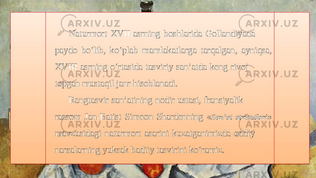 Naturmort XVII asrning boshlarida Gollandiyada paydo bo‘lib, ko‘plab mamlakatlarga tarqalgan, ayniqsa, XVIII asrning o‘rtasida tasviriy san’atda keng rivoj topgan mustaqil janr hisoblanadi. Rangtasvir san’atining nodir ustasi, fransiyalik rassom Jan-Batist Simeon Shardenning « San’at atributlari » mavzusidagi naturmort asarini kuzatganimizda oddiy narsalarning yuksak badiiy tasvirini ko‘ramiz.18 240308220D 25 02 29 07 010203 1909 11 0A0307 