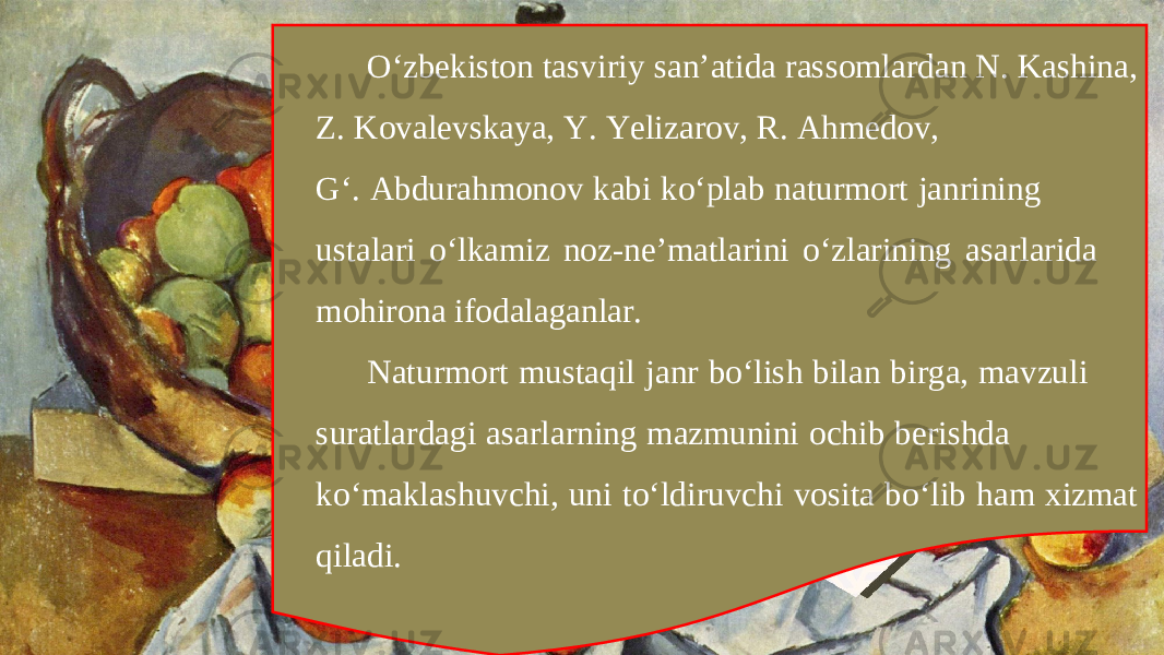 O‘zbekiston tasviriy san’atida rassomlardan N. Kashina, Z. Kovalevskaya, Y. Yelizarov, R. Ahmedov, G‘. Abdurahmonov kabi ko‘plab naturmort janrining ustalari o‘lkamiz noz-ne’matlarini o‘zlarining asarlarida mohirona ifodalaganlar. Naturmort mustaqil janr bo‘lish bilan birga, mavzuli suratlardagi asarlarning mazmunini ochib berishda ko‘maklashuvchi, uni to‘ldiruvchi vosita bo‘lib ham xizmat qiladi. 