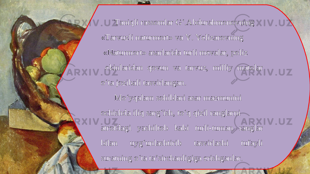 Taniqli rassomlar G‘.Abdurahmonovning «Tarvuzli naturmort» va Y. Yelizarovning «Naturmort» asarlarida turli mevalar, poliz ekinlaridan qovun va tarvuz, milliy matolar o‘ta jozibali tasvirlangan. Mo‘yqalam sohiblari asar mazmunini ochishda iliq sarg‘ish, to‘q qizil ranglarni atrofdagi yashiltob kabi turli-tuman ranglar bilan uyg‘unlashtirib tasvirlashi tufayli suratning o‘ta ta’sirchanligiga erishganlar. 