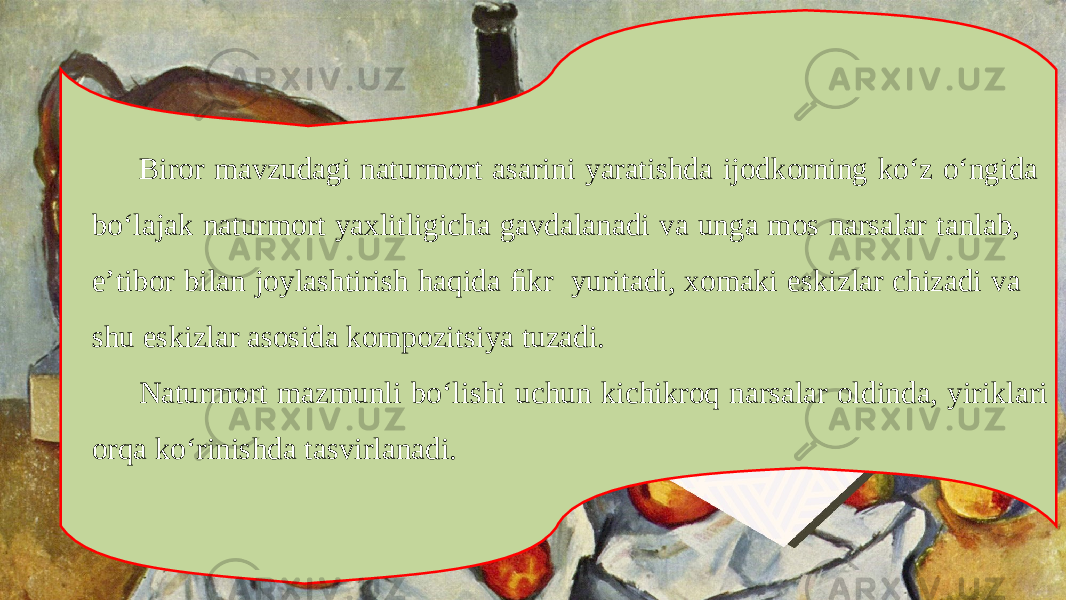 Biror mavzudagi naturmort asarini yaratishda ijodkorning ko‘z o‘ngida bo‘lajak naturmort yaxlitligicha gavdalanadi va unga mos narsalar tanlab, e’tibor bilan joylashtirish haqida ﬁkr yuritadi, xomaki eskizlar chizadi va shu eskizlar asosida kompozitsiya tuzadi. Naturmort mazmunli bo‘lishi uchun kichikroq narsalar oldinda, yiriklari orqa ko‘rinishda tasvirlanadi. 