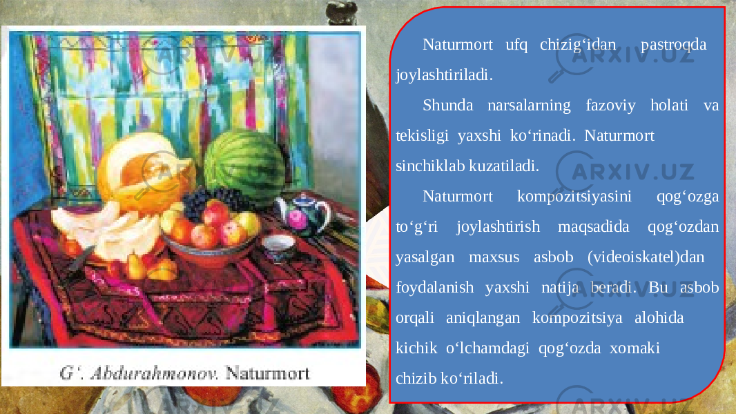 Naturmort ufq chizig‘idan pastroqda joylashtiriladi. Shunda narsalarning fazoviy holati va tekisligi yaxshi ko‘rinadi. Naturmort sinchiklab kuzatiladi. Naturmort kompozitsiyasini qog‘ozga to‘g‘ri joylashtirish maqsadida qog‘ozdan yasalgan maxsus asbob (videoiskatel)dan foydalanish yaxshi natija beradi. Bu asbob orqali aniqlangan kompozitsiya alohida kichik o‘lchamdagi qog‘ozda xomaki chizib ko‘riladi. 