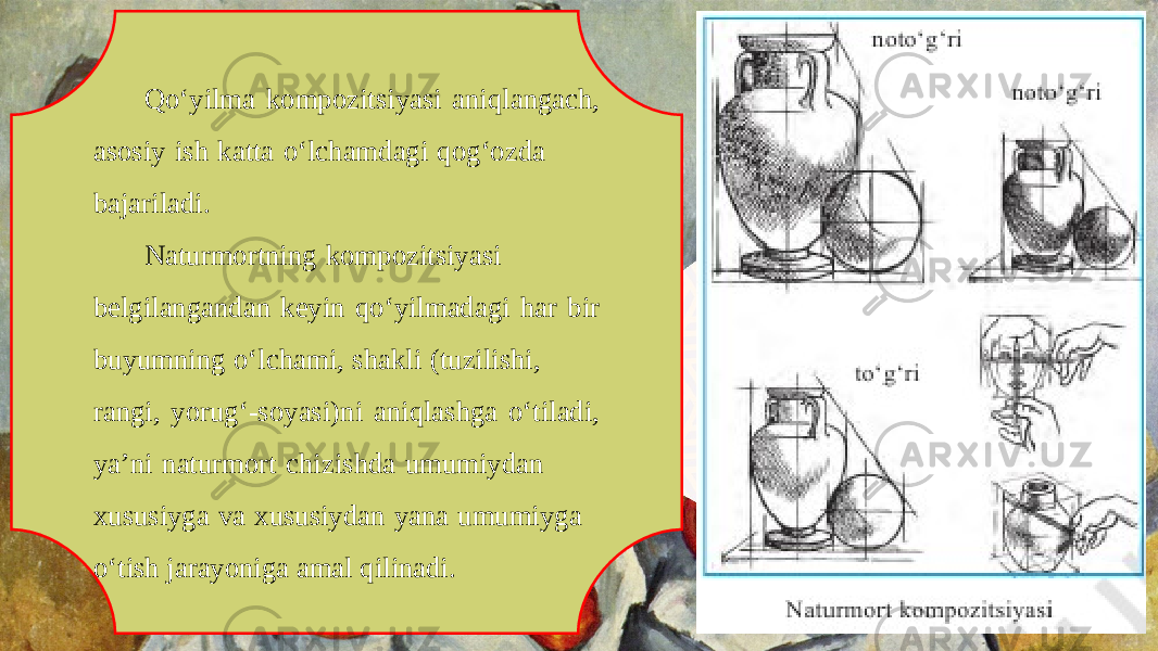 Qo‘yilma kompozitsiyasi aniqlangach, asosiy ish katta o‘lchamdagi qog‘ozda bajariladi. Naturmortning kompozitsiyasi belgilangandan keyin qo‘yilmadagi har bir buyumning o‘lchami, shakli (tuzilishi, rangi, yorug‘-soyasi)ni aniqlashga o‘tiladi, ya’ni naturmort chizishda umumiydan xususiyga va xususiydan yana umumiyga o‘tish jarayoniga amal qilinadi. 