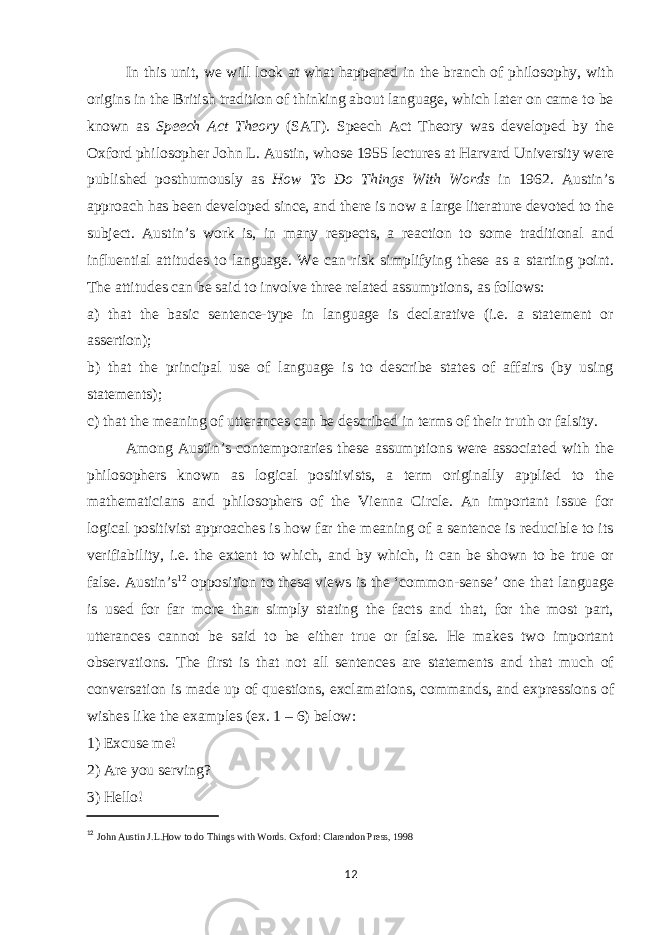 In this unit, we will look at what happened in the branch of philosophy, with origins in the British tradition of thinking about language, which later on came to be known as Speech Act Theory (SAT). Speech Act Theory was developed by the Oxford philosopher John L. Austin, whose 1955 lectures at Harvard University were published posthumously as How To Do Things With Words in 1962. Austin’s approach has been developed since, and there is now a large literature devoted to the subject. Austin’s work is, in many respects, a reaction to some traditional and influential attitudes to language. We can risk simplifying these as a starting point. The attitudes can be said to involve three related assumptions, as follows: a) that the basic sentence-type in language is declarative (i.e. a statement or assertion); b) that the principal use of language is to describe states of affairs (by using statements); c) that the meaning of utterances can be described in terms of their truth or falsity. Among Austin’s contemporaries these assumptions were associated with the philosophers known as logical positivists, a term originally applied to the mathematicians and philosophers of the Vienna Circle. An important issue for logical positivist approaches is how far the meaning of a sentence is reducible to its verifiability, i.e. the extent to which, and by which, it can be shown to be true or false. Austin’s 12 opposition to these views is the ‘common-sense’ one that language is used for far more than simply stating the facts and that, for the most part, utterances cannot be said to be either true or false. He makes two important observations. The first is that not all sentences are statements and that much of conversation is made up of questions, exclamations, commands, and expressions of wishes like the examples (ex. 1 – 6) below: 1) Excuse me! 2) Are you serving? 3) Hello! 12 John Austin J.L.How to do Things with Words. Oxford: Clarendon Press, 1998 12 