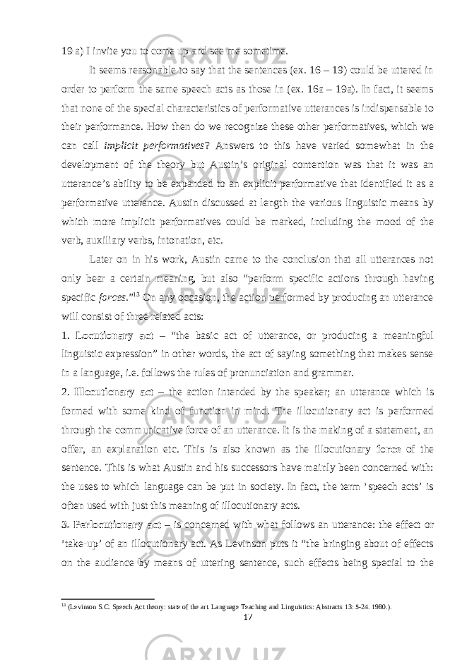 19 a) I invite you to come up and see me sometime. It seems reasonable to say that the sentences (ex. 16 – 19) could be uttered in order to perform the same speech acts as those in (ex. 16a – 19a). In fact, it seems that none of the special characteristics of performative utterances is indispensable to their performance. How then do we recognize these other performatives, which we can call implicit performatives ? Answers to this have varied somewhat in the development of the theory but Austin’s original contention was that it was an utterance’s ability to be expanded to an explicit performative that identified it as a performative utterance. Austin discussed at length the various linguistic means by which more implicit performatives could be marked, including the mood of the verb, auxiliary verbs, intonation, etc. Later on in his work, Austin came to the conclusion that all utterances not only bear a certain meaning, but also “perform specific actions through having specific forces. ” 13 On any occasion, the action performed by producing an utterance will consist of three related acts: 1. Locutionary act – “the basic act of utterance, or producing a meaningful linguistic expression” in other words, the act of saying something that makes sense in a language, i.e. follows the rules of pronunciation and grammar. 2. Illocutionary act – the action intended by the speaker; an utterance which is formed with some kind of function in mind. The illocutionary act is performed through the communicative force of an utterance. It is the making of a statement, an offer, an explanation etc. This is also known as the illocutionary force of the sentence. This is what Austin and his successors have mainly been concerned with: the uses to which language can be put in society. In fact, the term ‘speech acts’ is often used with just this meaning of illocutionary acts. 3. Perlocutionary act – is concerned with what follows an utterance: the effect or ‘take-up’ of an illocutionary act. As Levinson puts it “the bringing about of effects on the audience by means of uttering sentence, such effects being special to the 13 (Levinson S.C. Speech Act theory: state of the art. Language Teaching and Linguistics: Abstracts 13: 5-24. 1980.). 17 