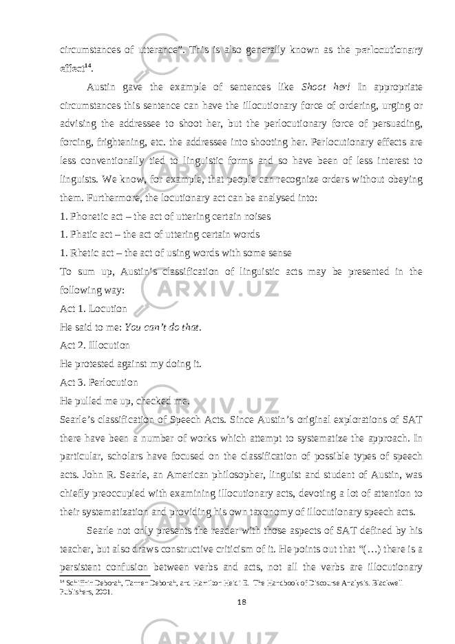 circumstances of utterance”. This is also generally known as the perlocutionary effect 14 . Austin gave the example of sentences like Shoot her! In appropriate circumstances this sentence can have the illocutionary force of ordering, urging or advising the addressee to shoot her, but the perlocutionary force of persuading, forcing, frightening, etc. the addressee into shooting her. Perlocutionary effects are less conventionally tied to linguistic forms and so have been of less interest to linguists. We know, for example, that people can recognize orders without obeying them. Furthermore, the locutionary act can be analysed into: 1. Phonetic act – the act of uttering certain noises 1. Phatic act – the act of uttering certain words 1. Rhetic act – the act of using words with some sense To sum up, Austin’s classification of linguistic acts may be presented in the following way: Act 1. Locution He said to me: You can’t do that . Act 2. Illocution He protested against my doing it. Act 3. Perlocution He pulled me up, checked me. Searle’s classification of Speech Acts. Since Austin’s original explorations of SAT there have been a number of works which attempt to systematize the approach. In particular, scholars have focused on the classification of possible types of speech acts. John R. Searle, an American philosopher, linguist and student of Austin, was chiefly preoccupied with examining illocutionary acts, devoting a lot of attention to their systematization and providing his own taxonomy of illocutionary speech acts. Searle not only presents the reader with those aspects of SAT defined by his teacher, but also draws constructive criticism of it. He points out that “(…) there is a persistent confusion between verbs and acts, not all the verbs are illocutionary 14 Schiffrin Deborah, Tannen Deborah, and Hamilton Heidi E.   The Handbook of Discourse Analysis. Blackwell Publishers, 2001. 18 