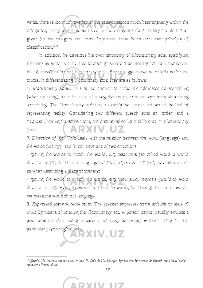 verbs, there is too much overlap of the categories, too much heterogeneity within the categories, many of the verbs listed in the categories don’t satisfy the definition given for the category and, most important, there is no consistent principle of classification.” 15 In addition, he develops his own taxonomy of illocutionary acts, specifying the rules by which we are able to distinguish one illocutionary act from another. In his “A classification of illocutionary acts”, Searle suggests twelve criteria which are crucial in differentiating illocutionary acts; they are as follows: 1. Illocutionary point . This is the attempt to make the addressee do something (when ordering), or in the case of a negative order, to make somebody stop doing something. The illocutionary point of a descriptive speech act would be that of representing reality. Considering two different speech acts: an ‘order’ and a ‘request’, having the same point, are distinguished by a difference in illocutionary force. 2. Direction of ‘fit’ . This deals with the relation between the word (language) and the world (reality). The fit can have one of two directions: • getting the words to match the world, e.g. assertions (so called word-to world direction of fit). In this case language is ‘fitted to’, or even ‘fit for’, the environment, as when describing a piece of scenery; • getting the world to match the words, e.g. promising, requests (world-to word direction of fit). Here, the world is ‘fitted’ to words, i.e. through the use of words, we make the world fit our language. 3. Expressed psychological state . The speaker expresses some attitude or state of mind by means of uttering the illocutionary act. A person cannot usually express a psychological state using a speech act (e.g. believing) without being in that particular psychological state. 15 ( Searle J.R. Indirect speech acts, in (eds) P. Cole & J.L. Morgan Syntax and Semantics 3: Speech Acts New York: Academic Press, 1975. 19 