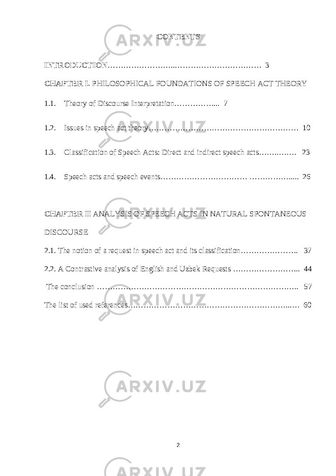 CONTENTS INTRODUCTION ……………………..…………………………… 3 CHAPTER I. PHILOSOPHICAL FOUNDATIONS OF SPEECH ACT THEORY 1.1. Theory of Discourse Interpretation……………... 7 1.2. Issues in speech act theory………………………………………………… 10 1.3. Classification of Speech Acts: Direct and indirect speech acts……..……. 23 1.4. Speech acts and speech events…………………………… ……………..... 26 CHAPTER II ANALYSIS OF SPEECH ACTS IN NATURAL SPONTANEOUS DISCOURSE 2.1. The notion of a request in speech act and its classification…………………. 37 2.2. A Contrastive analysis of English and Uzbek Requests …………………….. 44 The conclusion ………………………………………………………………….. 57 The list of used references……………………………………………………...… 60 2 