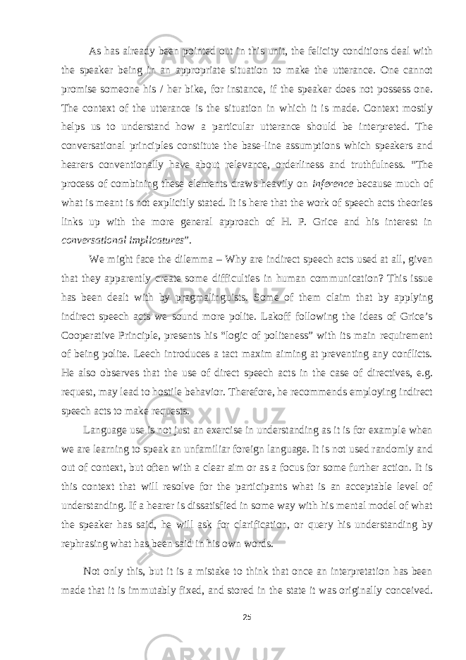 As has already been pointed out in this unit, the felicity conditions deal with the speaker being in an appropriate situation to make the utterance. One cannot promise someone his / her bike, for instance, if the speaker does not possess one. The context of the utterance is the situation in which it is made. Context mostly helps us to understand how a particular utterance should be interpreted. The conversational principles constitute the base-line assumptions which speakers and hearers conventionally have about relevance, orderliness and truthfulness. “The process of combining these elements draws heavily on inference because much of what is meant is not explicitly stated. It is here that the work of speech acts theories links up with the more general approach of H. P. Grice and his interest in conversational implicatures ”. We might face the dilemma – Why are indirect speech acts used at all, given that they apparently create some difficulties in human communication? This issue has been dealt with by pragmalinguists. Some of them claim that by applying indirect speech acts we sound more polite. Lakoff following the ideas of Grice’s Cooperative Principle, presents his “logic of politeness” with its main requirement of being polite. Leech introduces a tact maxim aiming at preventing any conflicts. He also observes that the use of direct speech acts in the case of directives, e.g. request, may lead to hostile behavior. Therefore, he recommends employing indirect speech acts to make requests. Language use is not just an exercise in understanding as it is for example when we are learning to speak an unfamiliar foreign language. It is not used randomly and out of context, but often with a clear aim or as a focus for some further action. It is this context that will resolve for the participants what is an acceptable level of understanding. If a hearer is dissatisfied in some way with his mental model of what the speaker has said, he will ask for clarification, or query his understanding by rephrasing what has been said in his own words. Not only this, but it is a mistake to think that once an interpretation has been made that it is immutably fixed, and stored in the state it was originally conceived. 25 