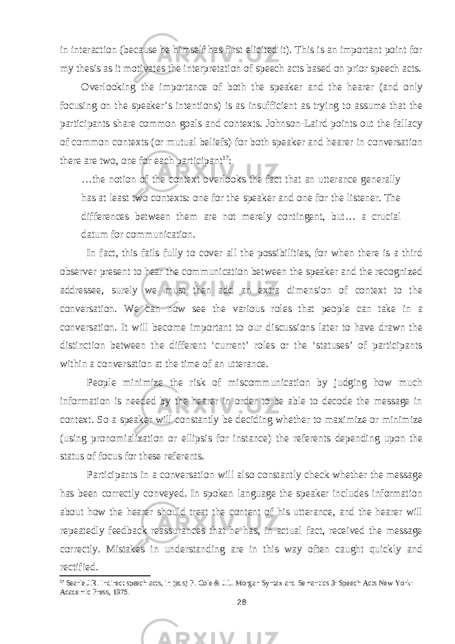 in interaction (because he himself has first elicited it). This is an important point for my thesis as it motivates the interpretation of speech acts based on prior speech acts. Overlooking the importance of both the speaker and the hearer (and only focusing on the speaker’s intentions) is as insufficient as trying to assume that the participants share common goals and contexts. Johnson-Laird points out the fallacy of common contexts (or mutual beliefs) for both speaker and hearer in conversation there are two, one for each participant 17 : …the notion of the context overlooks the fact that an utterance generally has at least two contexts: one for the speaker and one for the listener. The differences between them are not merely contingent, but… a crucial datum for communication. In fact, this fails fully to cover all the possibilities, for when there is a third observer present to hear the communication between the speaker and the recognized addressee, surely we must then add an extra dimension of context to the conversation. We can now see the various roles that people can take in a conversation. It will become important to our discussions later to have drawn the distinction between the different ‘current’ roles or the ‘statuses’ of participants within a conversation at the time of an utterance. People minimize the risk of miscommunication by judging how much information is needed by the hearer in order to be able to decode the message in context. So a speaker will constantly be deciding whether to maximize or minimize (using pronomialization or ellipsis for instance) the referents depending upon the status of focus for these referents. Participants in a conversation will also constantly check whether the message has been correctly conveyed. In spoken language the speaker includes information about how the hearer should treat the content of his utterance, and the hearer will repeatedly feedback reassurances that he has, in actual fact, received the message correctly. Mistakes in understanding are in this way often caught quickly and rectified. 17 Searle J.R. Indirect speech acts, in (eds) P. Cole & J.L. Morgan Syntax and Semantics 3: Speech Acts New York: Academic Press, 1975. 28 