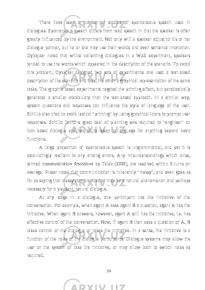 There have been a number of studies of spontaneous speech used in dialogues. Spontaneous speech differs from read speech in that the speaker is often greatly influenced by the environment. Not only will a speaker adjust to his or her dialogue partner, but he or she may use their words and even sentence intonation. Dybkjaer noted that whilst collecting dialogues in a WoZ experiment, speakers tended to use the words which appeared in the description of the scenario. To avoid this problem, Dybkjaer designed two sets of experiments: one used a text-based description of the scenario and task, the other a graphical representation of the same tasks. The graphic-based experiments negated the priming effect, but paradoxically generated a smaller vocabulary than the text-based approach. In a similar way, system questions and responses can influence the style of language of the user. Schillo also tried to avoid lexical &#34;priming&#34; by using graphical icons to prompt user responses. Schillo found a great deal of planning was required to &#34;engineer&#34; an icon-based dialogue and he had to resort to language for anything beyond basic functions. A large proportion of spontaneous speech is ungrammatical, and yet it is astoundingly resilient to any arising errors. Any misunderstandings which arise, termed communication deviations by Taleb (1996), are resolved within 6 turns on average. Fraser notes that communication is inherently ‘messy’, and even goes as far as saying that messy communication may be a natural phenomenon and perhaps necessary for a pleasant, natural dialogue. At any stage in a dialogue, one participant has the initiative of the conversation. For example, when agent A asks agent B a question, agent A has the initiative. When agent B answers, however, agent A still has the initiative, i.e. has effective control of the conversation. Now, if agent B then asks a question of A, B takes control of the dialogue or takes the initiative. In a sense, the initiative is a function of the roles of the dialogue participants. Dialogue systems may allow the user or the system of take the initiative, or may allow both to switch roles as required. 29 