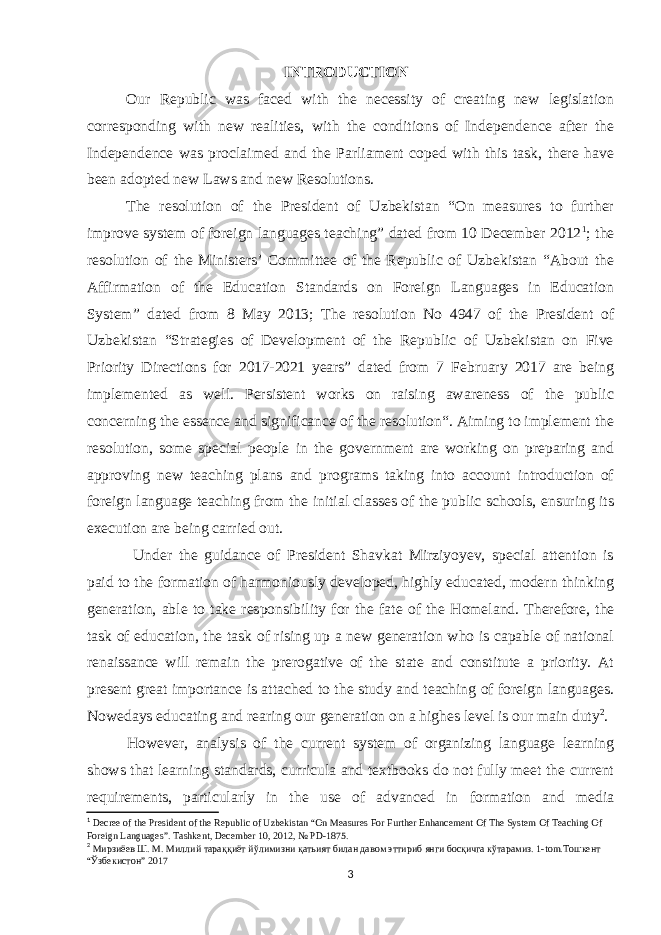INTRODUCTION Our Republic was faced with the necessity of creating new legislation corresponding with new realities, with the conditions of Independence after the Independence was proclaimed and the Parliament coped with this task, there have been adopted new Laws and new Resolutions. The resolution of the President of Uzbekistan “On measures to further improve system of foreign languages teaching” dated from 10 December 2012 1 ; the resolution of the Ministers’ Committee of the Republic of Uzbekistan “About the Affirmation of the Education Standards on Foreign Languages in Education System” dated from 8 May 2013; The resolution No 4947 of the President of Uzbekistan “Strategies of Development of the Republic of Uzbekistan on Five Priority Directions for 2017 - 2021 years ” dated from 7 February 2017 are being implemented as well. Persistent works on raising awareness of the public concerning the essence and significance of the resolution“. Aiming to implement the resolution, some special people in the government are working on preparing and approving new teaching plans and programs taking into account introduction of foreign language teaching from the initial classes of the public schools, ensuring its execution are being carried out. Under the guidance of President Shavkat Mirziyoyev, special attention is paid to the formation of harmoniously developed, highly educated, modern thinking generation, able to take responsibility for the fate of the Homeland. Therefore , the task of education, the task of rising up a new generation who is capable of national renaissance will remain the prerogative of the state and constitute a priority. At present great importance is attached to the study and teaching of foreign languages. Nowedays educating and rearing our generation on a highes level is our main duty 2 . However, analysis of the current system of organizing language learning shows that learning standards, curricula and textbooks do not fully meet the current requirements, particularly in the use of advanced in formation and media 1 Decree of the President of the Republic of Uzbekistan “On Measures For Further Enhancement Of The System Of Teaching Of Foreign Languages”. Tashkent, December 10, 2012, № PD-1875. 2 Мирзиёев Ш . М . Миллий тара ққиёт йўлимизни қатьият билан давом эттириб янги босқичга кўтарамиз. 1-tom. Тошкент “ Ўзбекистон ” 20 17 3 