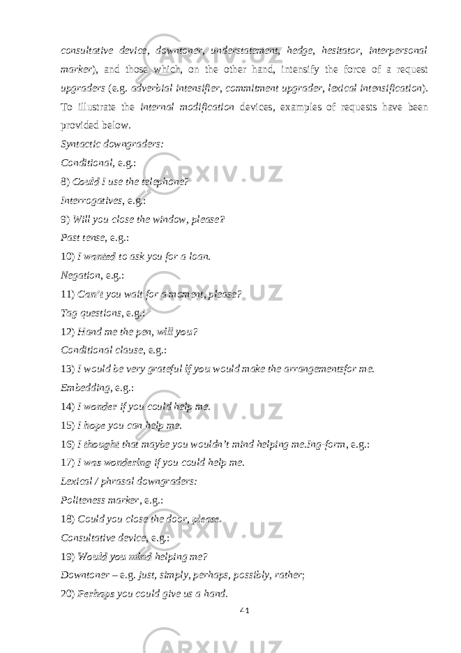 consultative device , downtoner , understatement , hedge , hesitator , interpersonal marker ), and those which, on the other hand, intensify the force of a request upgraders (e.g. adverbial intensifier , commitment upgrader , lexical intensification ). To illustrate the internal modification devices , examples of requests have been provided below. Syntactic downgraders: Conditional, e.g.: 8) Could I use the telephone? Interrogatives , e.g.: 9) Will you close the window, please ? Past tense , e.g.: 10) I wanted to ask you for a loan. Negation , e.g.: 11) Can’t you wait for a moment, please? Tag questions , e.g.: 12) Hand me the pen, will you ? Conditional clause , e.g.: 13) I would be very grateful if you would make the arrangementsfor me. Embedding , e.g.: 14) I wonder if you could help me. 15) I hope you can help me. 16) I thought that maybe you wouldn’t mind helping me.Ing-form , e.g.: 17) I was wondering if you could help me. Lexical / phrasal downgraders: Politeness marker , e.g.: 18) Could you close the door, please. Consultative device , e.g.: 19) Would you mind helping me? Downtoner – e.g. just, simply, perhaps, possibly, rather ; 20) Perhaps you could give us a hand. 41 