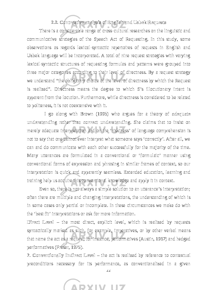 2.2. Contrastive analysis of English and Uzbek Requests There is a considerable range of cross-cultural researches on the linguistic and communicative strategies of the Speech Act of Requesting. In this study, some observations as regards lexical-syntactic repertoires of requests in English and Uzbek language will be incorporated. A total of nine request strategies with varying lexical-syntactic structures of requesting formulas and patterns were grouped into three major categories according to their level of directness. By a request strategy we understand “the obligatory choice of the level of directness by which the Request is realized”. Directness means the degree to which S’s illocutionary intent is apparent from the locution. Furthermore, while directness is considered to be related to politeness, it is not coextensive with it. I go along with Brown (1995) who argues for a theory of adequate understanding rather than correct understanding . She claims that to insist on merely adequate interpretation and on the ‘riskiness’ of language comprehension is not to say that one cannot ever interpret what someone says ‘correctly’. After all, we can and do communicate with each other successfully for the majority of the time. Many utterances are formulated in a conventional or ‘formulaic’ manner using conventional forms of expression and phrasing in similar frames of context, so our interpretation is quick and apparently seamless. Extended education, learning and training help us acquire this conventional knowledge and apply it in context. Even so, there is not always a simple solution to an utterance’s interpretation; often there are multiple and changing interpretations, the understanding of which is in some cases only partial or incomplete. In these circumstances we make do with the ‘best fit’ interpretations or ask for more information. Direct Level – the most direct, explicit level, which is realized by requests syntactically marked as such, for example, imperatives, or by other verbal means that name the act as a request, for instance, performatives (Austin, 1962) and hedged performatives (Fraser, 1975). 2. Conventionally Indirect Level – the act is realized by reference to contextual preconditions necessary for its performance, as conventionalized in a given 44 