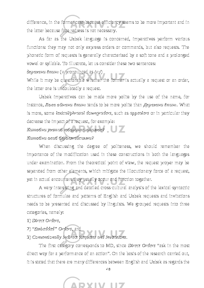 difference, in the former case because efficiency seems to be more important and in the latter because face redress is not necessary. As far as the Uzbek language is concerned, imperatives perform various functions: they may not only express orders or commands, but also requests. The phonetic form of requests is generally characterized by a soft tone and a prolonged vowel or syllable. To illustrate, let us consider these two sentences: деразани ёпинг ( и pronounced as / и :/) While it may be questionable whether the former is actually a request or an order, the latter one is undoubtedly a request. Uzbek imperatives can be made more polite by the use of the name, for instance, Лола ойнани ёпинг tends to be more polite than Дераза ни ёпинг . What is more, some lexical/phrasal downgraders , such as appealers or in particular they decrease the impact of a request, for example: Китобни узатиб юборинг илтимос ? Китобни олиб беролмайсизми? When discussing the degree of politeness, we should remember the importance of the modification used in these constructions in both the languages under examination. From the theoretical point of view, the request proper may be separated from other elements, which mitigate the illocutionary force of a request, yet in actual encounters they usually occur and function together. A very interesting and detailed cross-cultural analysis of the lexical-syntactic structures of formulae and patterns of English and Uzbek requests and invitations needs to be presented and discussed by linguists. We grouped requests into three categories, namely: 1) Direct Orders , 2) “ Embedded” Orders , and 3) Conventionally Indirect Requests and Invitations. The first category corresponds to MD, since Direct Orders “ask in the most direct way for a performance of an action”. On the basis of the research carried out, it is stated that there are many differences between English and Uzbek as regards the 48 