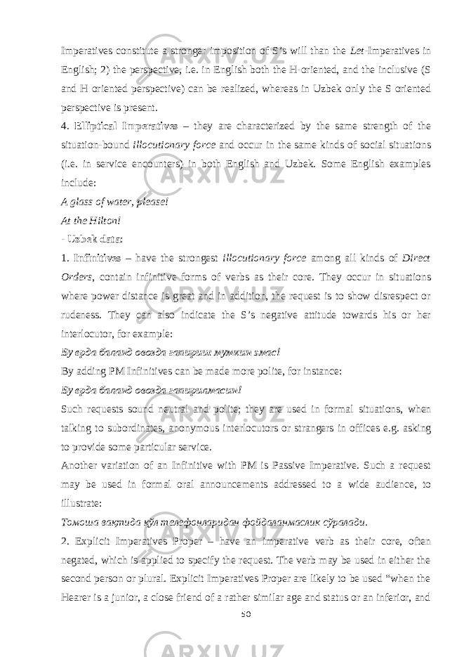 Imperatives constitute a stronger imposition of S’s will than the Let- Imperatives in English; 2) the perspective, i.e. in English both the H-oriented, and the inclusive (S and H oriented perspective) can be realized, whereas in Uzbek only the S oriented perspective is present. 4. Elliptical Imperatives – they are characterized by the same strength of the situation-bound illocutionary force and occur in the same kinds of social situations (i.e. in service encounters) in both English and Uzbek. Some English examples include: A glass of water, please! At the Hilton! - Uzbek data : 1. Infinitives – have the strongest illocutionary force among all kinds of Direct Orders , contain infinitive forms of verbs as their core. They occur in situations where power distance is great and in addition, the request is to show disrespect or rudeness. They can also indicate the S’s negative attitude towards his or her interlocutor, for example: Бу ерда баланд овозда гапириш мумкин эмас ! By adding PM Infinitives can be made more polite, for instance: Бу ерда баланд овозда гапирилмасин! Such requests sound neutral and polite; they are used in formal situations, when talking to subordinates, anonymous interlocutors or strangers in offices e.g. asking to provide some particular service. Another variation of an Infinitive with PM is Passive Imperative. Such a request may be used in formal oral announcements addressed to a wide audience, to illustrate: Томоша вақтида қўл телефонларидан фойдаланмаслик сўралади. 2. Explicit Imperatives Proper – have an imperative verb as their core, often negated, which is applied to specify the request. The verb may be used in either the second person or plural. Explicit Imperatives Proper are likely to be used “when the Hearer is a junior, a close friend of a rather similar age and status or an inferior, and 50 