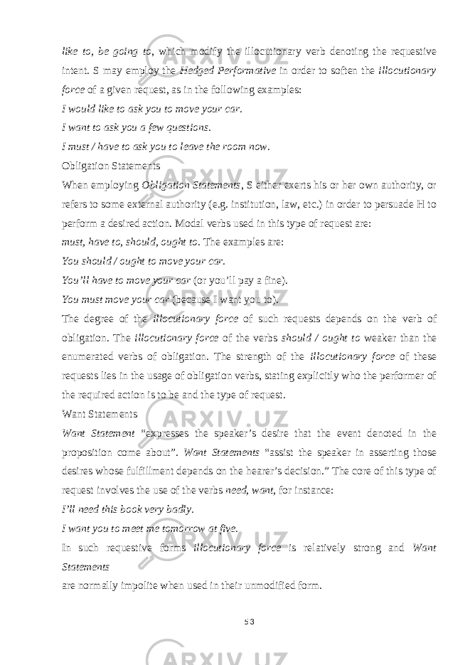 like to, be going to , which modify the illocutionary verb denoting the requestive intent. S may employ the Hedged Performative in order to soften the illocutionary force of a given request, as in the following examples: I would like to ask you to move your car. I want to ask you a few questions. I must / have to ask you to leave the room now. Obligation Statements When employing Obligation Statements , S either exerts his or her own authority, or refers to some external authority (e.g. institution, law, etc.) in order to persuade H to perform a desired action. Modal verbs used in this type of request are: must, have to, should, ought to . The examples are: You should / ought to move your car. You’ll have to move your car (or you’ll pay a fine). You must move your car (because I want you to). The degree of the illocutionary force of such requests depends on the verb of obligation. The illocutionary force of the verbs should / ought to weaker than the enumerated verbs of obligation. The strength of the illocutionary force of these requests lies in the usage of obligation verbs, stating explicitly who the performer of the required action is to be and the type of request. Want Statements Want Statement “expresses the speaker’s desire that the event denoted in the proposition come about”. Want Statements “assist the speaker in asserting those desires whose fulfillment depends on the hearer’s decision.” The core of this type of request involves the use of the verbs need, want, for instance: I’ll need this book very badly. I want you to meet me tomorrow at five. In such requestive forms illocutionary force is relatively strong and Want Statements are normally impolite when used in their unmodified form. 53 