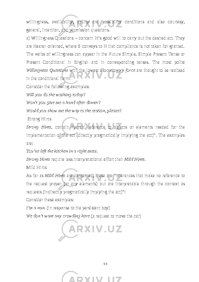 willingness, availability, ability and possibility conditions and also courtesy, general, intention, and permission questions. a) Willingness Questions – concern H’s good will to carry out the desired act. They are Hearer-oriented, where S conveys to H that compliance is not taken for granted. The verbs of willingness can appear in the Future Simple, Simple Present Tense or Present Conditional in English and in corresponding tenses. The most polite Willingness Questions with the lowest illocutionary force are thought to be realized in the conditional form. Consider the following examples: Will you do the washing today? Won’t you give me a hand after dinner? Would you show me the way to the station, please? Strong Hints Strong Hints , contain “partial reference to objects or elements needed for the implementation of the act (directly pragmatically implying the act)”. The examples are: You’ve left the kitchen in a right mess. Strong Hints require less interpretational effort than Mild Hints. Mild Hints As far as Mild Hints are concerned, these are “utterances that make no reference to the request proper (or any elements) but are interpretable through the context as requests (indirectly pragmatically implying the act)”: Consider these examples: I’m a nun. (in response to the persistent boy) We don’t want any crowding here (a request to move the car) 55 