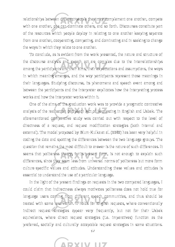 relationships between different people they may complement one another, compete with one another, one can dominate others, and so forth. Discourses constitute part of the resources which people deploy in relating to one another keeping separate from one another, cooperating, competing, and dominating and in seeking to change the ways in which they relate to one another. To conclude, as is evident from the work presented, the nature and structure of the discourse analysis and speech act are complex due to the interrelationships among the par ticipants and their aims, their expectations and assumptions, the ways in which meaning emerges, and the way participants represent those mean ings in their languages. Studying discourse, its phenomena and speech event among and between the participants and the interpreter explicates how the inter preting process works and how the interpreter works within it. One of the aims of the graduation work was to provide a pragmatic contrastive analysis of the realization of Speech Act of Requesting in English and Uzbek. The aforementioned comparative study was carried out with respect to the level of directness of a request, and request modification strategies (both internal and external). The model proposed by Blum-Kulka et al. (1989) has been very helpful in coding the data and spotting the differences between the two language groups. The question that remains the most difficult to answer is the nature of such differences. It seems that politeness theory, in its present form, is not enough to explain such differences, since they seem less from universal norms of politeness but more form culture-specific values and attitudes. Understanding these values and attitudes is essential to understand the use of a particular language. In the light of the present findings on requests in the two compared languages, I could claim that indirectness always motivates politeness does not hold true for language users coming from different speech communities, and thus should be treated with some reservation. It holds for English requests, where conventionally indirect request strategies appear very frequently, but not for their Uzbek equivalents, where direct request strategies (i.e. imperatives) function as the preferred, socially and culturally acceptable request strategies in some situations. 57 