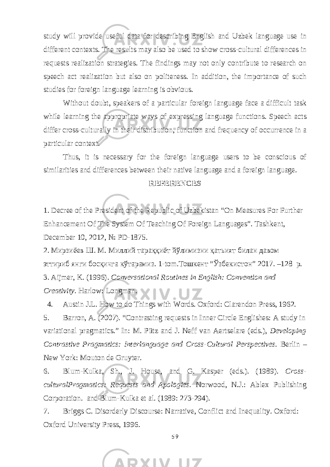 study will provide useful data for describing English and Uzbek language use in different contexts. The results may also be used to show cross-cultural differences in requests realization strategies. The findings may not only contribute to research on speech act realization but also on politeness. In addition, the importance of such studies for foreign language learning is obvious. Without doubt, speakers of a particular foreign language face a difficult task while learning the appropriate ways of expressing language functions. Speech acts differ cross-culturally in their distribution, function and frequency of occurrence in a particular context. Thus, it is necessary for the foreign language users to be conscious of similarities and differences between their native language and a foreign language. REFERENCES 1. Decree of the President of the Republic of Uzbekistan “On Measures For Further Enhancement Of The System Of Teaching Of Foreign Languages”. Tashkent, December 10, 2012, № PD-1875. 2. Мирзиёев Ш . М . Миллий тара ққиёт йўлимизни қатьият билан давом эттириб янги босқичга кўтарамиз. 1-tom. Тошкент “ Ўзбекистон ” 2017 . –128 p. 3. Aijmer, K. (1996). Conversational Routines in English: Convention and Creativity. Harlow: Longman. 4. Austin J.L. How to do Things with Words. Oxford: Clarendon Press, 1962. 5. Barron, A. (2007). “Contrasting requests in Inner Circle Englishes: A study in variational pragmatics.” In: M. Pütz and J. Neff van Aertselare (eds.), Developing Contrastive Pragmatics: Interlanguage and Cross-Cultural Perspectives. Berlin – New York: Mouton de Gruyter. 6. Blum-Kulka, Sh., J. House, and G. Kasper (eds.). (1989). Cross- culturalPragmatics: Requests and Apologies. Norwood, N.J.: Ablex Publishing Corporation. and Blum-Kulka et al. (1989: 273-294). 7. Briggs C. Disorderly Discourse: Narrative, Conflict and Inequality. Oxford: Oxford University Press, 1996. 59 