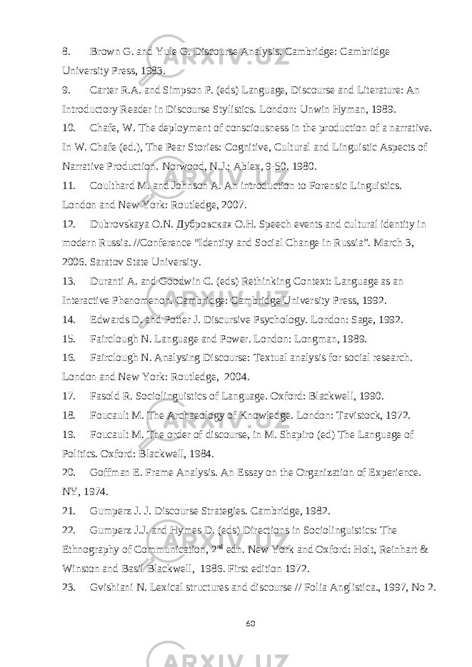 8. Brown G. and Yule G. Discourse Analysis. Cambridge: Cambridge University Press, 1983. 9. Carter R.A. and Simpson P. (eds) Language, Discourse and Literature: An Introductory Reader in Discourse Stylistics. London: Unwin Hyman, 1989. 10. Chafe, W. The deployment of consciousness in the production of a narrative. In W. Chafe (ed.), The Pear Stories: Cognitive, Cultural and Linguistic Aspects of Narrative Production.   Norwood, N.J.; Ablex, 9-50. 1980. 11. Coulthard M. and Johnson A. An introduction to Forensic Linguistics. London and New York: Routledge, 2007. 12. Dubrovskaya O.N.   Дубровская О . Н . Speech events and cultural identity in modern Russia. //Conference “Identity and Social Change in Russia”. March 3, 2006. Saratov State University. 13. Duranti A. and Goodwin C. (eds) Rethinking Context: Language as an Interactive Phenomenon. Cambridge: Cambridge University Press, 1992. 14. Edwards D. and Potter J. Discursive Psychology. London: Sage, 1992. 15. Fairclough N. Language and Power. London: Longman, 1989. 16. Fairclough N. Analysing Discourse: Textual analysis for social research. London and New York: Routledge,   2004. 17. Fasold R. Sociolinguistics of Language. Oxford: Blackwell, 1990. 18. Foucault M. The Archaeology of Knowledge. London: Tavistock, 1972. 19. Foucault M. The order of discourse, in M. Shapiro (ed) The Language of Politics. Oxford: Blackwell, 1984. 20. Goffman E. Frame Analysis. An Essay on the Organization of Experience.   NY , 1974. 21. Gumperz J. J. Discourse Strategies. Cambridge, 1982. 22. Gumperz J.J. and Hymes D. (eds) Directions in Sociolinguistics: The Ethnography of Communication, 2 nd   edn. New York and Oxford: Holt, Reinhart & Winston and Basil Blackwell,     1986. First edition 1972. 23. Gvishiani N. Lexical structures and discourse // Folia Anglistica., 1997, No 2. 60 