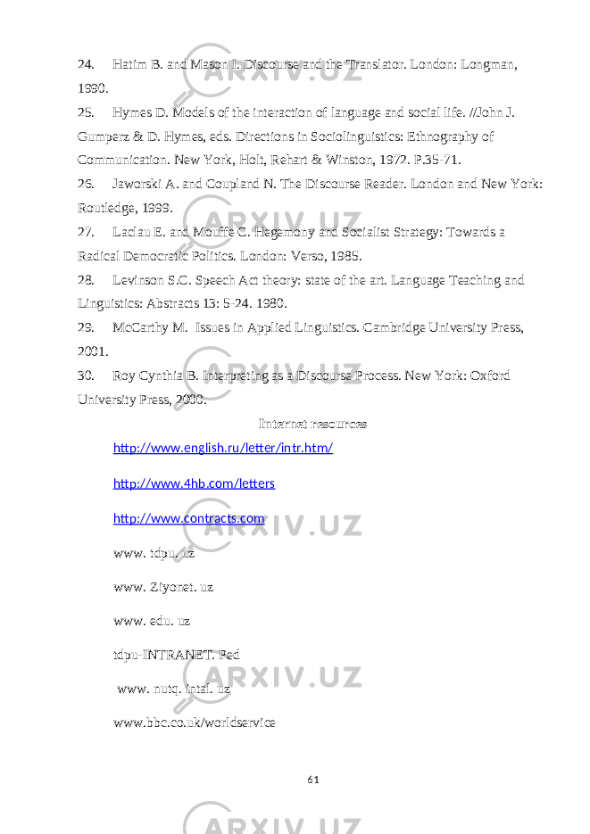 24. Hatim B. and Mason I. Discourse and the Translator. London: Longman, 1990. 25. Hymes D. Models of the interaction of language and social life. //John J. Gumperz & D. Hymes, eds. Directions in Sociolinguistics: Ethnography of Communication. New York, Holt,   R ehart & Winston, 1972. P.35-71. 26. Jaworski A. and Coupland N. The Discourse Reader. London and New York: Routledge, 1999. 27. Laclau E. and Mouffe C. Hegemony and Socialist Strategy: Towards a Radical Democratic Politics. London: Verso, 1985. 28. Levinson S.C. Speech Act theory: state of the art. Language Teaching and Linguistics: Abstracts 13: 5-24. 1980. 29. McCarthy M.   Issues in Applied Linguistics. Cambridge University Press, 2001. 30. Roy Cynthia B. Interpreting as a Discourse Process. New York: Oxford University Press, 2000. Internet resources http://www.english.ru/letter/intr.htm/ http://www.4hb.com/letters http://www.contracts.com www. tdpu. uz www. Ziyonet. uz www. edu. uz tdpu-INTRANET. Ped www. nu t q. intal. uz www.bbc.co.uk/worldservice 61 