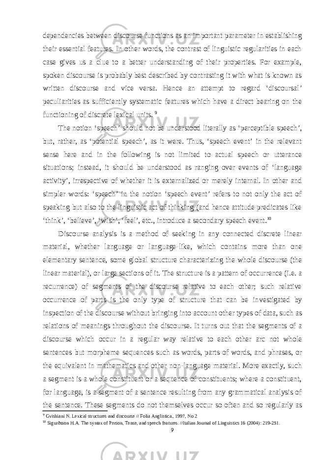 dependencies between discourse functions as an important parameter in establishing their essential features. In other words, the contrast of linguistic regularities in each case gives us a clue to a better understanding of their properties. For example, spoken discourse is probably best described by contrasting it with what is known as written discourse and vice versa. Hence an attempt to regard ‘discoursal’ peculiarities as sufficiently systematic features which have a direct bearing on the functioning of discrete lexical units. 9 The notion ‘speech’ should not be understood literally as ‘perceptible speech’, but, rather, as ‘potential speech’, as it were. Thus, ‘speech event’ in the relevant sense here and in the following is not limited to actual speech or utterance situations; instead, it should be understood as ranging over events of ‘language activity’, irrespective of whether it is externalized or merely internal. In other and simpler words: ‘speech’ in the notion ‘speech event’ refers to not only the act of speaking but also to the linguistic act of thinking (and hence attitude predicates like ‘think’, ‘believe’, ‘wish’, ‘feel’, etc., introduce a secondary speech event. 10 Discourse analysis is a method of seeking in any connected discrete linear material, whether language or language-like, which contains more than one elementary sentence, some global structure char acterizing the whole discourse (the linear material), or large sections of it. The structure is a pattern of occurrence (i.e. a recurrence) of segments of the discourse relative to each other; such relative occurrence of parts is the only type of structure that can be in vestigated by inspection of the discourse without bringing into account other types of data, such as relations of meanings through out the discourse. It turns out that the segments of a discourse which occur in a regular way relative to each other arc not whole sentences but morpheme sequences such as words, parts of words, and phra ses, or the equivalent in mathematics and other non-language material. More exactly, such a segment is a whole constituent or a sequence of constituents; where a constituent, for language, is a segment of a sentence resulting from any grammatical analysis of the sentence. These segments do not themselves occur so often and so regularly as 9 Gvishiani N. Lexical structures and discourse // Folia Anglistica., 1997, No 2 10 Sigurðsson H.A. The syntax of Person, Tense, and speech features. //Italian Journal of Linguistics 16 (2004): 219-251. 9 