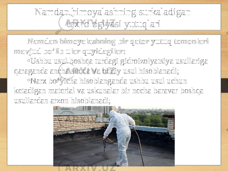 Namdan himoyalashning surkaladigan texnologiyasi yutuqlari Namdan himoyalashning bir qator yutuq tomonlari mavjud bo’lib ular quyidagilar: • Ushbu usul boshqa turdagi gidroizolyatsiya usullariga qaraganda ancha sodda va oddiy usul hisoblanadi; • Narx bo’yicha hisoblanganda ushbu usul uchun ketadigan material va uskunalar bir necha baravar boshqa usullardan arzon hisoblanadi; 