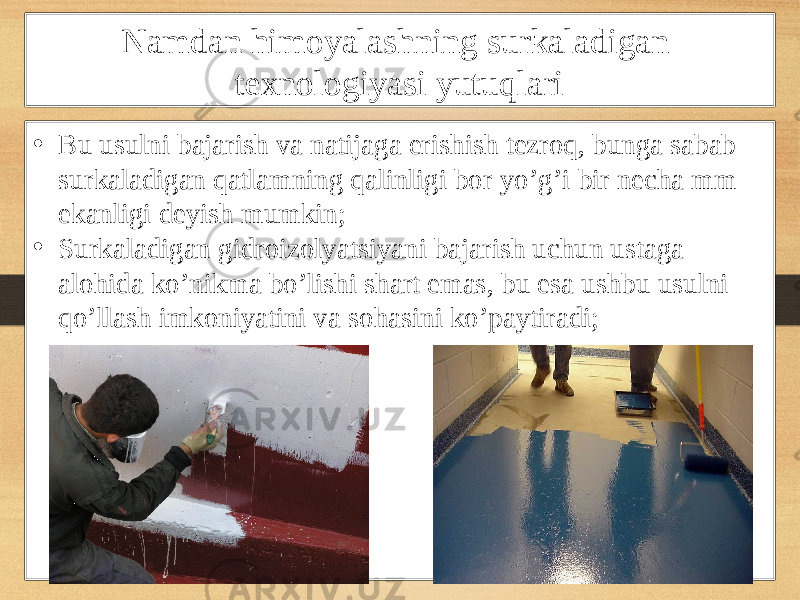 Namdan himoyalashning surkaladigan texnologiyasi yutuqlari • Bu usulni bajarish va natijaga erishish tezroq, bunga sabab surkaladigan qatlamning qalinligi bor yo’g’i bir necha mm ekanligi deyish mumkin; • Surkaladigan gidroizolyatsiyani bajarish uchun ustaga alohida ko’nikma bo’lishi shart emas, bu esa ushbu usulni qo’llash imkoniyatini va sohasini ko’paytiradi; 