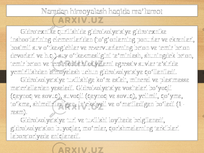 Namdan himoyalash haqida ma’lumot Gidrotexnika qurilishida gidroizolyatsiya gidrotexnika inshootlarining elementlaridan (to‘g‘onlarning ponurlar va ekranlari, bosimli suv o‘tkazgichlar va rezervuarlarning beton va temir beton devorlari va h.q.) suv o‘tkazmasligini ta’minlash, shuningdek beton, temir beton va temir konstruksiyalarni agressiv suvlar ta’sirida yemirilishdan himoyalash uchun gidroizolyatsiya qo‘llaniladi. Gidroizolyatsiya tuzilishiga ko‘ra asfalt, mineral va plastmassa materiallardan yasaladi. Gidroizolyatsiya vositalari bo‘yoqli (qaynoq va sovuq), suvoqli (qaynoq va sovuq), yelimli, qo‘yma, to‘kma, shimdiriladigan, in’eksiyali va o‘rnatiladigan bo‘ladi (1- rasm). Gidroizolyatsiya turi va tuzilishi loyihada belgilanadi, gidroizolyatsion buyoqlar, mo‘mlar, qorishmalarning tarkiblari laboratoriyada aniqlanadi. 