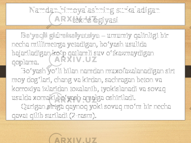 Namdan himoyalashning surkaladigan texnologiyasi Bo&#39;yoqli gidroizolyatsiya – umumiy qalinligi bir necha millimetrga yetadigan, bo‘yash usulida bajariladigan ko‘p qatlamli suv o‘tkazmaydigan qoplama. Bo‘yash yo‘li bilan namdan muxofazalanadigan sirt moy dog‘lari, chang va kirdan, sachragan beton va korroziya izlaridan tozalanib, tyokislanadi va sovuq usulda xomaki bo‘yash amalga oshiriladi. Qurigan sirtga qaynoq yoki sovuq mo‘m bir necha qavat qilib suriladi (2-rasm). 