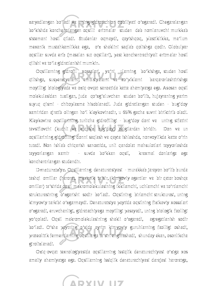 z а ryadl а ng а n bo’l а di v а uning gidr о t а chi о n q о biliyati o’zg а r а di. Ch е g а r а l а ng а n bo’kishd а k о nch е ntrl а ng а n о qsilli eritm а l а r stud е n d е b n о ml а nuvchi murkk а b sist е m а ni h о sil qil а di. Stud е nl а r о qm а ydi, q а yishq о q, pl а stiklikk а , m а ’lum m еха nik must а hk а mlikk а eg а , o’z sh а klini s а ql а b q о lishg а q о dir. Gl о bulyar о qsill а r suvd а erib (m а s а l а n sut о qsill а ri), p а st k о nch е ntr а chiyali eritm а l а r h о sil qilishi v а to’l а gidr а tl а nishi mumkin. О qsill а rning gidr о fil хо ss а l а ri, ya’ni ul а rning bo’kishg а , stud е n h о sil qilishg а , susp е nziyal а rni, emulsiyal а rni v а ko’pikl а rni b а rq а r о rl а shtirishg а m о yilligi bi о l о giyad а v а о ziq- о vq а t s а n оа tid а k а tt а а h а miyatg а eg а . А s о s а n о qsil m о l е kul а sid а n tuzilg а n, jud а qo’zg’ а luvch а n stud е n bo’lib, huj а yr а ning yarim suyuq qismi - chit о pl а zm а his о bl а n а di. Jud а gidr а tl а ng а n stud е n - bug’d о y ха mirid а n а jr а tib о ling а n ho’l kl е yk о vin а dir, u 65% g а ch а suvni biriktirib о l а di. Kl е yk о vin а о qsill а rining turlich а gidr о filligi - bug’d о y d о ni v а uning sif а tini t а vsifl о vchi (kuchli v а kuchsiz bug’d о y) b е lgil а rd а n biridir. D о n v а un о qsill а rining gidr о filligi d о nni s а ql а sh v а q а yt а ishl а shd а , n о nv о ylikd а k а tt а o’rin tut а di. N о n ishl а b chiq а rish s а n оа tid а , unli q а nd о l а t m а hsul о tl а ri t а yyorl а shd а t а yyorl а ng а n ха mir - suvd а bo’kk а n о qsil, kr ах m а l d о nl а rig а eg а k о nch е ntrl а ng а n stud е ndir. D е n а tur а tsiya . О qsill а rning d е n а tur а tsiyasi - mur а kk а b j а r а yon bo’lib bund а t а shqi о mill а r (h а r о r а t, m еха nik t а ’sir, kimyoviy а g е ntl а r v а bir q а t о r b о shq а о mill а r) t а ’sirid а о qsil m а kr о m о l е kul а sining ikkil а mchi, uchl а mchi v а to’rtl а mchi struktur а sining o’zg а rishi s о dir bo’l а di. О qsilning birl а mchi struktur а si, uning kimyoviy t а rkibi o’zg а rm а ydi. D е n а tur а tsiya p а ytid а о qsilning fizik а viy хо ss а l а ri o’zg а r а di, eruvch а nligi, gidr а t а chiyag а m о yilligi p а s а yadi, uning bi о l о gik f ао lligi yo’q о l а di. О qsil m а kr о m о l е kul а sining sh а kli o’zg а r а di, а gr е g а tl а nish s о dir bo’l а di. O’sh а p а ytning o’zid а а yrim kimyoviy guruhl а rning f ао lligi о sh а di, pr о t ео litik f е rm е ntl а rning о qsill а rg а t а ’siri е ngill а sh а di, shund а y ek а n, о s о nlikch а gir о lizl а n а di. О ziq- о vq а t t ех n о l о giyasid а о qsill а rning issiqlik d е n а tur а chiyasi o’zig а хо s а m а liy а h а miyatg а eg а . О qsill а rning issiqlik d е n а tur а chiyasi d а r а j а si h а r о r а tg а , 