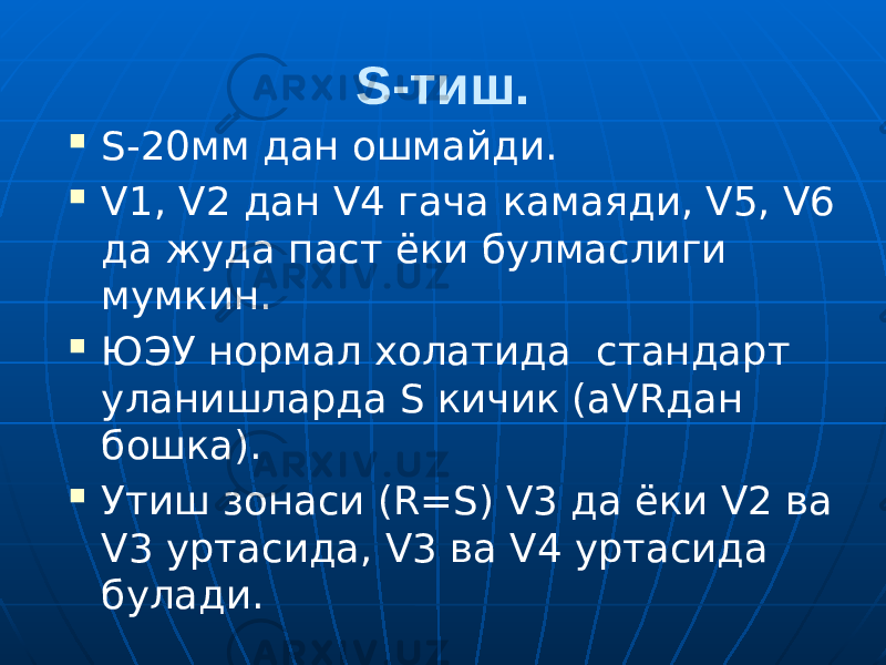 S-тиш.  S-20мм дан ошмайди.  V1, V2 дан V4 гача камаяди, V5, V6 да жуда паст ёки булмаслиги мумкин.  ЮЭУ нормал холатида стандарт уланишларда S кичик (aVRдан бошка).  Утиш зонаси (R=S) V3 да ёки V2 ва V3 уртасида, V3 ва V4 уртасида булади. 