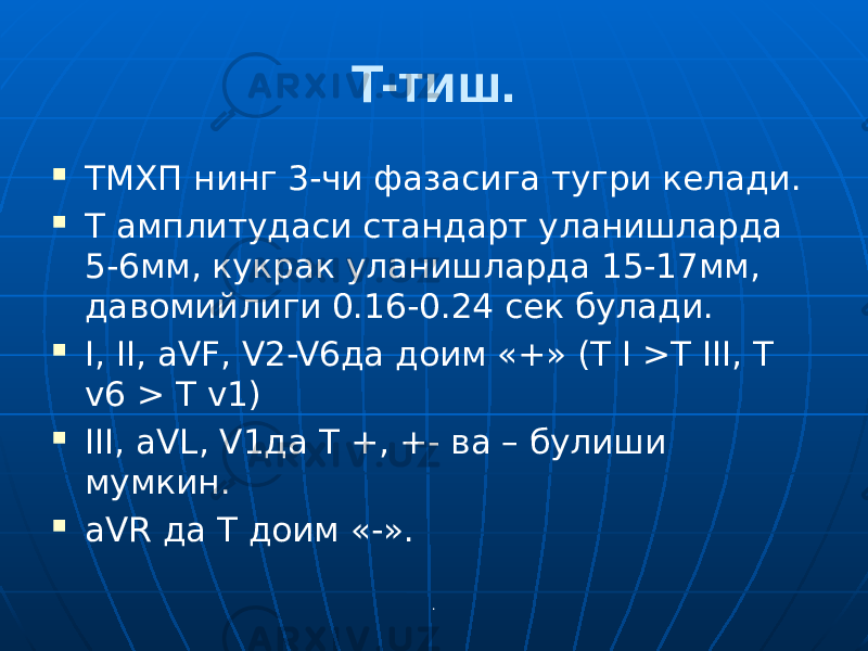 .T-тиш.  ТМХП нинг 3-чи фазасига тугри келади.  Т амплитудаси стандарт уланишларда 5-6мм, кукрак уланишларда 15-17мм, давомийлиги 0.16-0.24 сек булади.  I, II, aVF, V2-V6да доим «+» (T I >T III, T v6 > T v1)  III, aVL, V1да Т +, +- ва – булиши мумкин.  aVR да Т доим «-». 