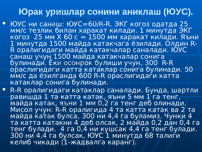 .Юрак уришлар сонини аниклаш (ЮУС).  ЮУС ни санаш: ЮУС=60/R-R. ЭКГ когоз одатда 25 мм/с тезлик билан харакат килади. 1 минутда ЭКГ когоз 25 мм Х 60 с = 1500 мм харакат килади. Яъни 1 минутда 1500 майда катакчага ёзилади. Олдин R- R оралигидаги майда катакчалар саналади. ЮУС санаш учун 1500 майда катакчалар сонига булинади. Ёки осонрок булиши учун, 300 R-R ораслигидаги катта катаклар сонига булинади. 50 мм/с да ёзилганда 600 R-R ораслигидаги катта катаклар сонига булинади.  R-R оралигидаги катаклар саналади. Бунда, шартли равишда 1 та катта катак, яъни 5 мм 1 га тенг, майда катак, яъни 1 мм 0,2 га тенг деб олинади. Мисол учун: R-R оралигида 4 та катта катак ва 2 та майда катак булса, 300 ни 4,4 га буламиз. Чунки 4 та катта катакни 4 деб олсак, 2 майда 0,2 дан 0,4 га тенг булади. 4 га 0,4 ни кушсак 4,4 га тенг булади. 300 ни 4,4 га булсак, ЮУС 1 минутда 68 талиги келиб чикади (1-жадвалга каранг). 