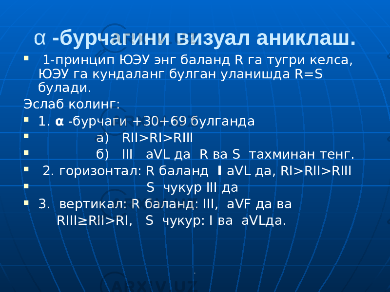 .α -бурчагини визуал аниклаш.  1-принцип ЮЭУ энг баланд R га тугри келса, ЮЭУ га кундаланг булган уланишда R=S булади. Эслаб колинг:  1. α -бурчаги +30+69 булганда  а) RII>RI>RIII  б) III аVL да R ва S тахминан тенг.  2. горизонтал: R баланд I аVL да, RI>RII>RIII  S чукур III да  3. вертикал: R баланд: III, аVF да ва RIII≥RII>RI, S чукур: I ва аVLда. 