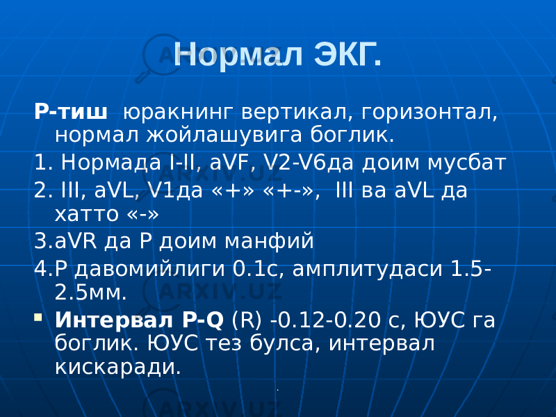 .Нормал ЭКГ. P-тиш юракнинг вертикал, горизонтал, нормал жойлашувига боглик. 1. Нормада I-II, aVF, V2-V6да доим мусбат 2. III, aVL, V1да «+» «+-», III ва aVL да хатто «-» 3.aVR да Р доим манфий 4.Р давомийлиги 0.1с, амплитудаси 1.5- 2.5мм.  Интервал P-Q (R) -0.12-0.20 с, ЮУС га боглик. ЮУС тез булса, интервал кискаради. 