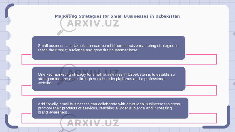 Marketing Strategies for Small Businesses in Uzbekistan Small businesses in Uzbekistan can benefit from effective marketing strategies to reach their target audience and grow their customer base. One key marketing strategy for small businesses in Uzbekistan is to establish a strong online presence through social media platforms and a professional website. Additionally, small businesses can collaborate with other local businesses to cross- promote their products or services, reaching a wider audience and increasing brand awareness. 