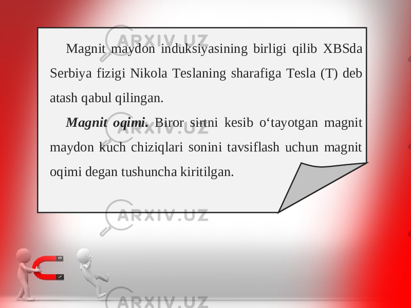 M а gnit m а yd о n induksiyasining birligi qilib Х BSd а S е rbiya fizigi Nik о l а T е sl а ning sh а r а fig а T е sl а ( T) d е b а t а sh q а bul qiling а n. M а gnit о qimi. Biror sirtni kesib o‘tayotgan magnit maydon kuch chiziqlari sonini tavsiflash uchun magnit oqimi degan tushuncha kiritilgan. 