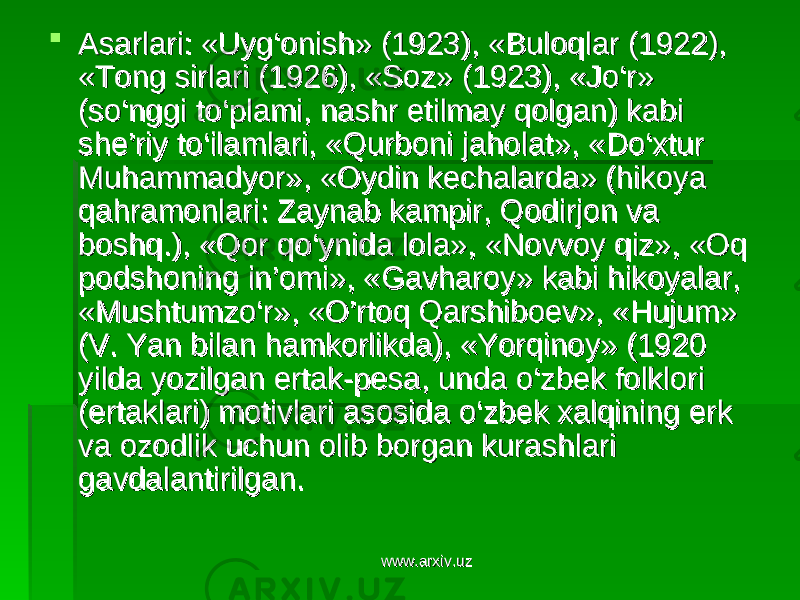 Asarlari: «Uyg‘onish» (1923), «Buloqlar (1922), Asarlari: «Uyg‘onish» (1923), «Buloqlar (1922), «Tong sirlari (1926), «Soz» (1923), «Jo‘r» «Tong sirlari (1926), «Soz» (1923), «Jo‘r» (so‘nggi to‘plami, nashr etilmay qolgan) kabi (so‘nggi to‘plami, nashr etilmay qolgan) kabi she’riy to‘ilamlari, «Qurboni jaholat», «Do‘xtur she’riy to‘ilamlari, «Qurboni jaholat», «Do‘xtur Muhammadyor», «Oydin kechalarda» (hikoya Muhammadyor», «Oydin kechalarda» (hikoya qahramonlari: Zaynab kampir, Qodirjon va qahramonlari: Zaynab kampir, Qodirjon va boshq.), «Qor qo‘ynida lola», «Novvoy qiz», «Oq boshq.), «Qor qo‘ynida lola», «Novvoy qiz», «Oq podshoning in’omi», «Gavharoy» kabi hikoyalar, podshoning in’omi», «Gavharoy» kabi hikoyalar, «Mushtumzo‘r», «O’rtoq Qarshiboev», «Hujum» «Mushtumzo‘r», «O’rtoq Qarshiboev», «Hujum» (V. Yan bilan hamkorlikda), «Yorqinoy» (1920 (V. Yan bilan hamkorlikda), «Yorqinoy» (1920 yilda yozilgan ertak-pesa, unda o‘zbek folklori yilda yozilgan ertak-pesa, unda o‘zbek folklori (ertaklari) motivlari asosida o‘zbek xalqining erk (ertaklari) motivlari asosida o‘zbek xalqining erk va ozodlik uchun olib borgan kurashlari va ozodlik uchun olib borgan kurashlari gavdalantirilgan.gavdalantirilgan. www.arxiv.uzwww.arxiv.uz 