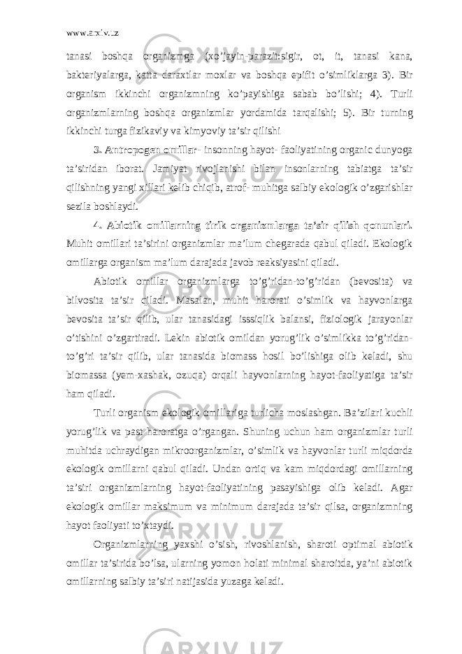 www.arxiv.uz tanasi boshqa organizmga (xo’jayin-parazit:sigir, ot, it, tanasi kana, bakteriyalarga, katta daraxtlar moxlar va boshqa epifit o’simliklarga 3). Bir organism ikkinchi organizmning ko’payishiga sabab bo’lishi; 4). Turli organizmlarning boshqa organizmlar yordamida tarqalishi; 5). Bir turning ikkinchi turga fizikaviy va kimyoviy ta’sir qilishi 3. Antropogen omillar- insonning hayot- faoliyatining organic dunyoga ta’siridan iborat. Jamiyat rivojlanishi bilan insonlarning tabiatga ta’sir qilishning yangi xillari kelib chiqib, atrof- muhitga salbiy ekologik o’zgarishlar sezila boshlaydi. 4. Abiotik omillarning tirik organizmlarga ta’sir qilish qonunlari. Muhit omillari ta’sirini organizmlar ma’lum chegarada qabul qiladi. Ekologik omillarga organism ma’lum darajada javob reaksiyasini qiladi. Abiotik omillar organizmlarga to’g’ridan-to’g’ridan (bevosita) va bilvosita ta’sir qiladi. Masalan, muhit harorati o’simlik va hayvonlarga bevosita ta’sir qilib, ular tanasidagi isssiqlik balansi, fiziologik jarayonlar o’tishini o’zgartiradi. Lekin abiotik omildan yorug’lik o’simlikka to’g’ridan- to’g’ri ta’sir qilib, ular tanasida biomass hosil bo’lishiga olib keladi, shu biomassa (yem-xashak, ozuqa) orqali hayvonlarning hayot-faoliyatiga ta’sir ham qiladi. Turli organism ekologik omillariga turlicha moslashgan. Ba’zilari kuchli yorug’lik va past haroratga o’rgangan. Shuning uchun ham organizmlar turli muhitda uchraydigan mikroorganizmlar, o’simlik va hayvonlar turli miqdorda ekologik omillarni qabul qiladi. Undan ortiq va kam miqdordagi omillarning ta’siri organizmlarning hayot-faoliyatining pasayishiga olib keladi. Agar ekologik omillar maksimum va minimum darajada ta’sir qilsa, organizmning hayot faoliyati to’xtaydi. Organizmlarning yaxshi o’sish, rivoshlanish, sharoti optimal abiotik omillar ta’sirida bo’lsa, ularning yomon holati minimal sharoitda, ya’ni abiotik omillarning salbiy ta’siri natijasida yuzaga keladi. 