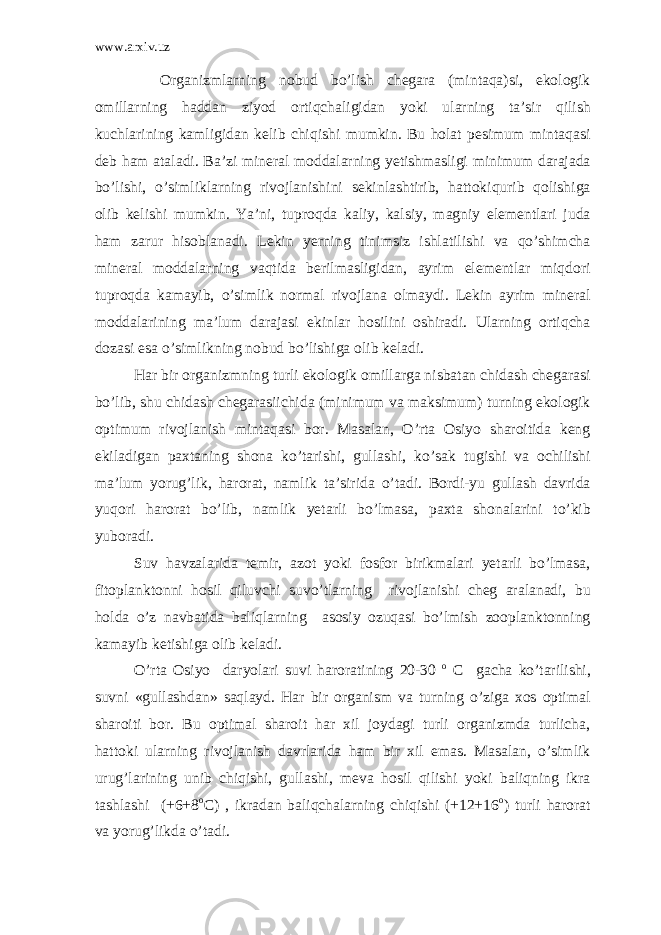 www.arxiv.uz Organizmlarning nobud bo’lish chegara (mintaqa)si, ekologik omillarning haddan ziyod ortiqchaligidan yoki ularning ta’sir qilish kuchlarining kamligidan kelib chiqishi mumkin. Bu holat pesimum mintaqasi deb ham ataladi. Ba’zi mineral moddalarning yetishmasligi minimum darajada bo’lishi, o’simliklarning rivojlanishini sekinlashtirib, hattokiqurib qolishiga olib kelishi mumkin. Ya’ni, tuproqda kaliy, kalsiy, magniy elementlari juda ham zarur hisoblanadi. Lekin yerning tinimsiz ishlatilishi va qo’shimcha mineral moddalarning vaqtida berilmasligidan, ayrim elementlar miqdori tuproqda kamayib, o’simlik normal rivojlana olmaydi. Lekin ayrim mineral moddalarining ma’lum darajasi ekinlar hosilini oshiradi. Ularning ortiqcha dozasi esa o’simlikning nobud bo’lishiga olib keladi. Har bir organizmning turli ekologik omillarga nisbatan chidash chegarasi bo’lib, shu chidash chegarasiichida (minimum va maksimum) turning ekologik optimum rivojlanish mintaqasi bor. Masalan, O’rta Osiyo sharoitida keng ekiladigan paxtaning shona ko’tarishi, gullashi, ko’sak tugishi va ochilishi ma’lum yorug’lik, harorat, namlik ta’sirida o’tadi. Bordi-yu gullash davrida yuqori harorat bo’lib, namlik yetarli bo’lmasa, paxta shonalarini to’kib yuboradi. Suv havzalarida temir, azot yoki fosfor birikmalari yetarli bo’lmasa, fitoplanktonni hosil qiluvchi suvo’tlarning rivojlanishi cheg aralanadi, bu holda o’z navbatida baliqlarning asosiy ozuqasi bo’lmish zooplanktonning kamayib ketishiga olib keladi. O’rta Osiyo daryolari suvi haroratining 20-30 o C gacha ko’tarilishi, suvni «gullashdan» saqlayd. Har bir organism va turning o’ziga xos optimal sharoiti bor. Bu optimal sharoit har xil joydagi turli organizmda turlicha, hattoki ularning rivojlanish davrlarida ham bir xil emas. Masalan, o’simlik urug’larining unib chiqishi, gullashi, meva hosil qilishi yoki baliqning ikra tashlashi (+6+8 o C) , ikradan baliqchalarning chiqishi (+12+16 o ) turli harorat va yorug’likda o’tadi. 