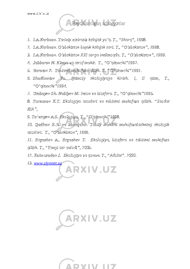 www.arxiv.uz Foydalanilgan adabiyotlar 1. I.A.Karimov. Tarixiy xotirasiz kelajak yo’q. T., “Sharq”, 1998. 2. I.A.Karimov. O’zbekiston buyuk kelajak sari. T., “O’zbekiston”, 1998. 3. I.A.Karimov. O’zbekiston XXI asrga intilmoqda. T., “O’zbekiston”, 1999. 4. Jabborov N. Kimyo va atrof muhit. T., “O’qituvchi”1992. 5. Barotov P. Tabiatni muhofaza qilish. T., “O’qituvchi”1991. 6. Shodimetov Yu. Ijtimoiy ekologiyaga kirish. I, II qism, T., “O’qituvchi”1994. 7. Otaboyev Sh. Nabiyev M. Inson va biosfera. T., “O’qituvchi”1995. 8. Tursunov X.T. Ekologiya asoslari va tabiatni muhofaza qilish. “Saodat RIA”, 9. To’xtayev A.S. Ekologiya. T., “O’qituvchi”1998. 10. Qodirov E.B. va boshqalar. Tabiiy muhitni muhofazalashning ekologik asoslari. T., “O’zbekiston”, 1999. 11. Ergashev A., Ergashev T. Ekologiya, biosfera va tabiatni muhofaza qilish. T., “Yangi asr avlodi”, 2005. 12. Xolmurodov J. Ekologiya va qonun. T., “Adolat”. 2000. 13. www.ziyonet.uz 